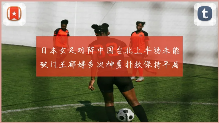 日本女足对阵中国台北上半场未能破门王郁婷多次神勇扑救保持平局