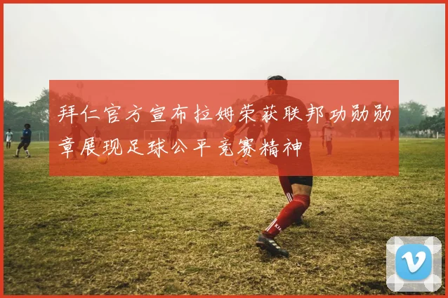 拜仁官方宣布拉姆荣获联邦功勋勋章展现足球公平竞赛精神