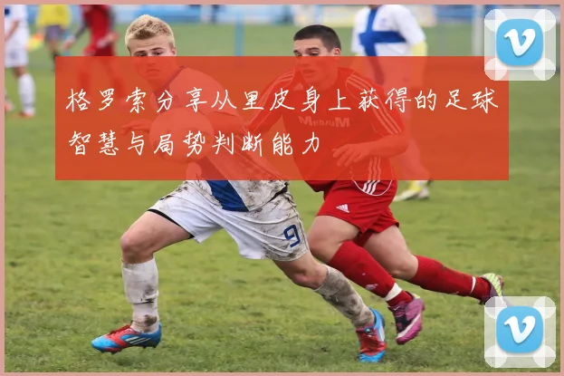 格罗索分享从里皮身上获得的足球智慧与局势判断能力