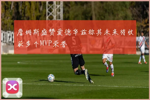 詹姆斯盛赞爱德华兹称其未来将收获多个MVP荣誉