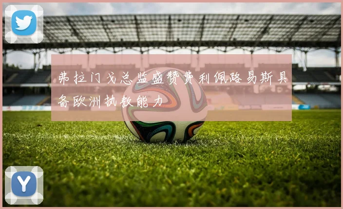 弗拉门戈总监盛赞费利佩路易斯具备欧洲执教能力