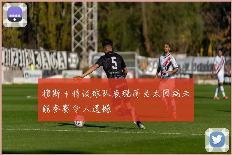 穆斯卡特谈球队表现蒋光太因病未能参赛令人遗憾