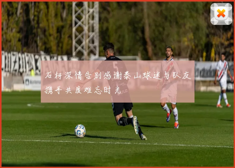 石柯深情告别感谢泰山球迷与队友携手共度难忘时光