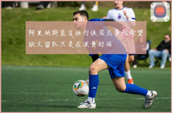 阿里纳斯直言独行侠若无争冠希望欧文留队只是在浪费时间