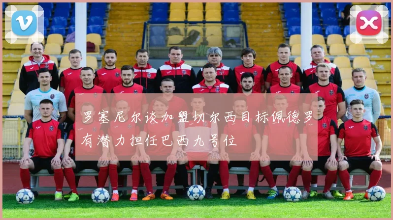罗塞尼尔谈加盟切尔西目标佩德罗有潜力担任巴西九号位
