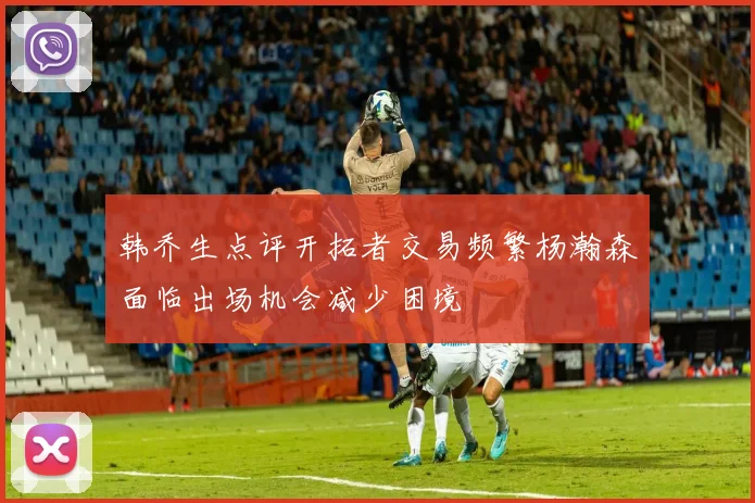 韩乔生点评开拓者交易频繁杨瀚森面临出场机会减少困境