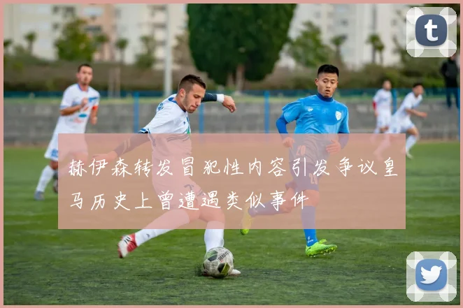 赫伊森转发冒犯性内容引发争议皇马历史上曾遭遇类似事件