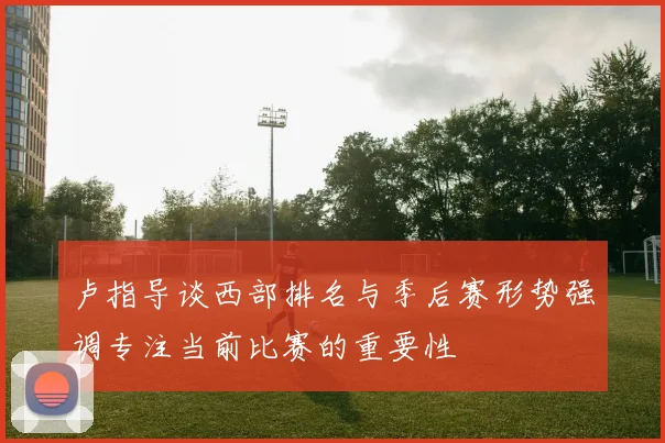 卢指导谈西部排名与季后赛形势强调专注当前比赛的重要性