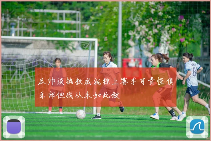 瓜帅谈执教成就称上赛季可责怪俱乐部但我从未如此做