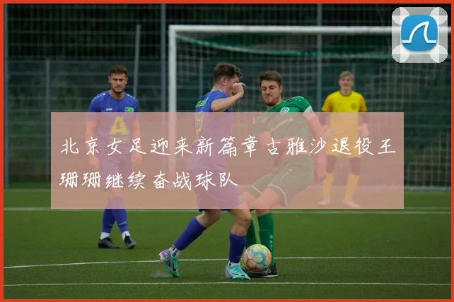 北京女足迎来新篇章古雅沙退役王珊珊继续奋战球队
