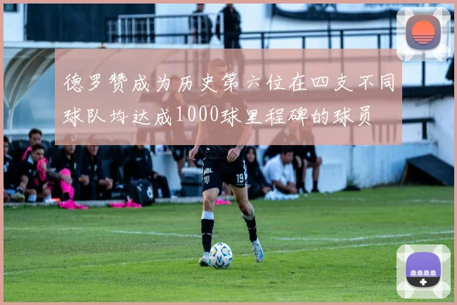 德罗赞成为历史第六位在四支不同球队均达成1000球里程碑的球员