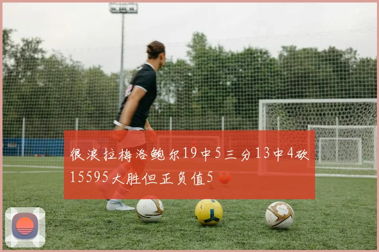 很浪拉梅洛鲍尔19中5三分13中4砍15595大胜但正负值5