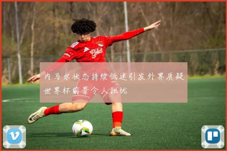 内马尔状态持续低迷引发外界质疑世界杯前景令人担忧