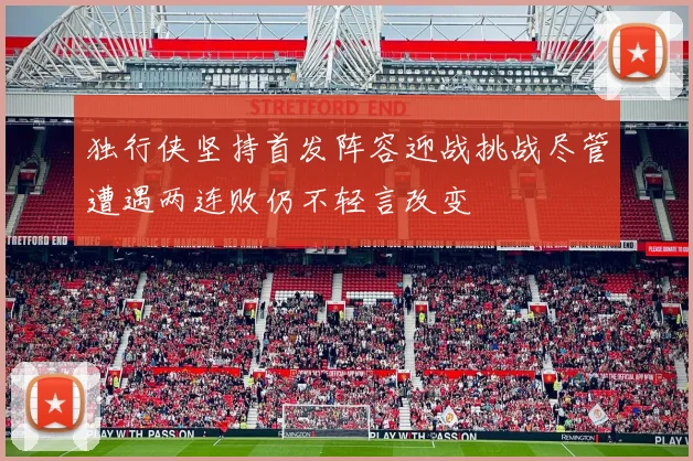 独行侠坚持首发阵容迎战挑战尽管遭遇两连败仍不轻言改变