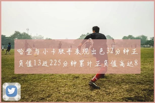哈登与小卡联手表现出色32分钟正负值13近225分钟累计正负值高达88