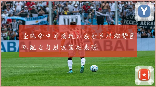 全队命中率接近六成杜兰特称赞团队配合与进攻篮板表现