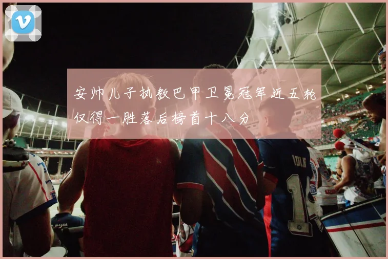 安帅儿子执教巴甲卫冕冠军近五轮仅得一胜落后榜首十八分