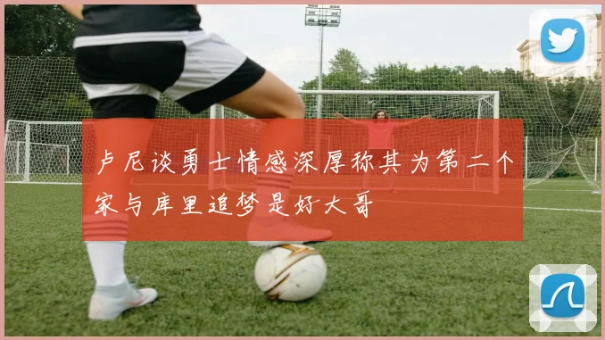 卢尼谈勇士情感深厚称其为第二个家与库里追梦是好大哥