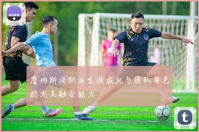 詹姆斯谈职业生涯成就与团队角色的完美融合能力
