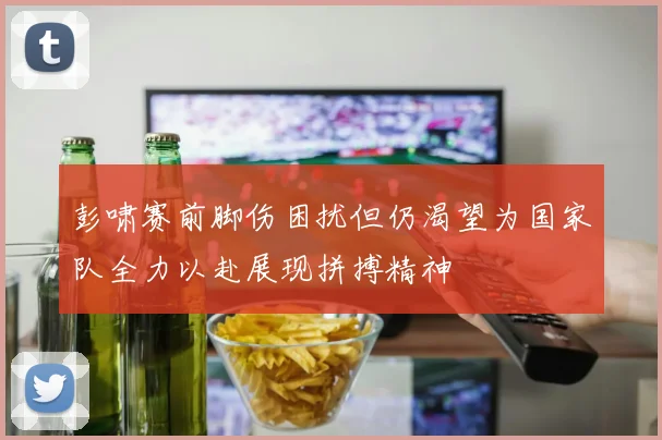 彭啸赛前脚伤困扰但仍渴望为国家队全力以赴展现拼搏精神
