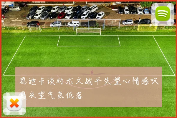 恩迪卡谈对尤文战平失望心情感叹更衣室气氛低落