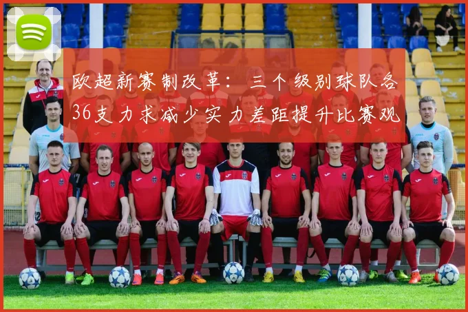欧超新赛制改革：三个级别球队各36支力求减少实力差距提升比赛观赏性