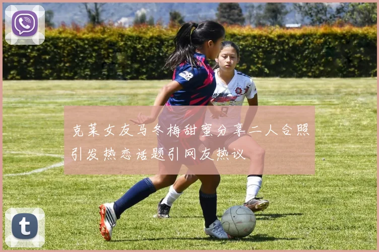 克莱女友马冬梅甜蜜分享二人合照引发热恋话题引网友热议