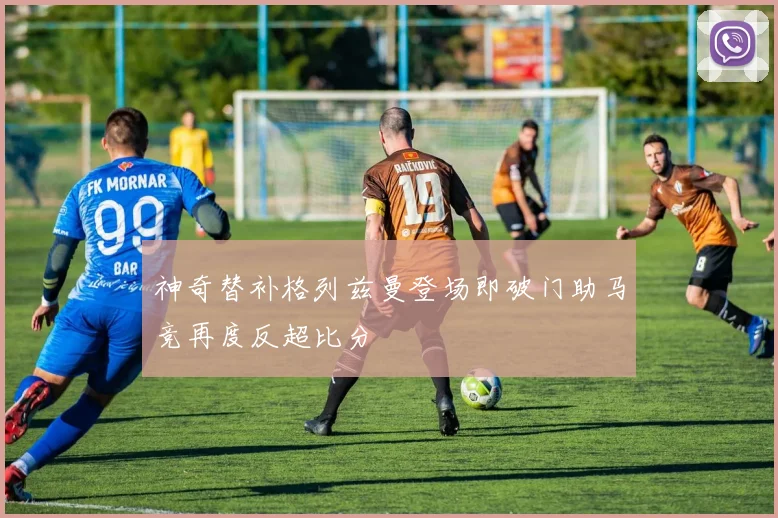 神奇替补格列兹曼登场即破门助马竞再度反超比分