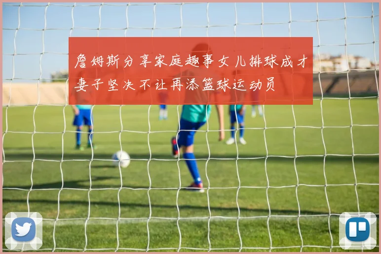 詹姆斯分享家庭趣事女儿排球成才妻子坚决不让再添篮球运动员