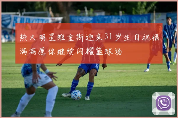 热火明星维金斯迎来31岁生日祝福满满愿你继续闪耀篮球场
