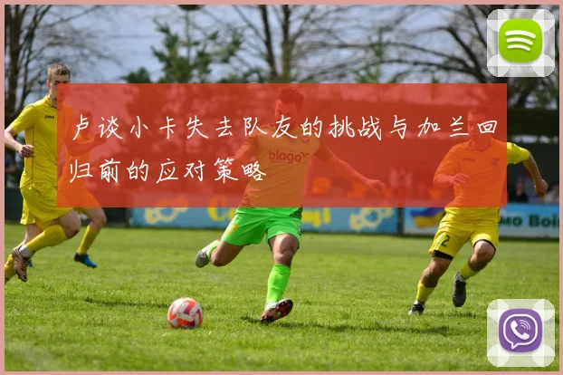 卢谈小卡失去队友的挑战与加兰回归前的应对策略