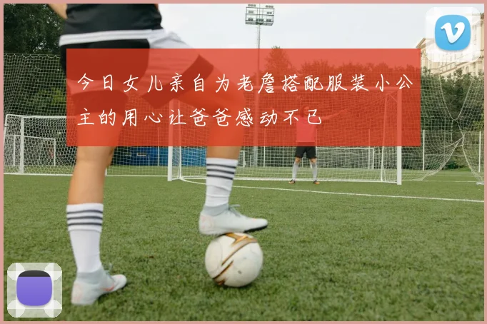 今日女儿亲自为老詹搭配服装小公主的用心让爸爸感动不已