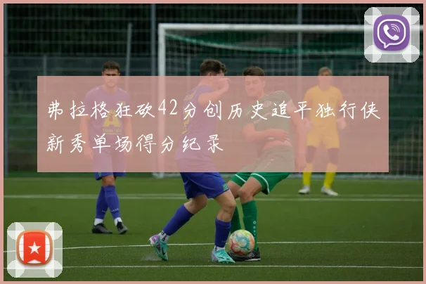 弗拉格狂砍42分创历史追平独行侠新秀单场得分纪录