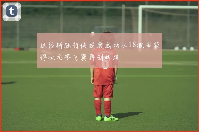 达拉斯独行侠逆袭成功以18概率获得状元签飞翼再创辉煌