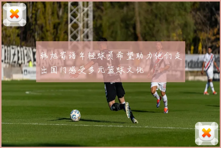韩旭寄语年轻球员希望助力他们走出国门感受多元篮球文化