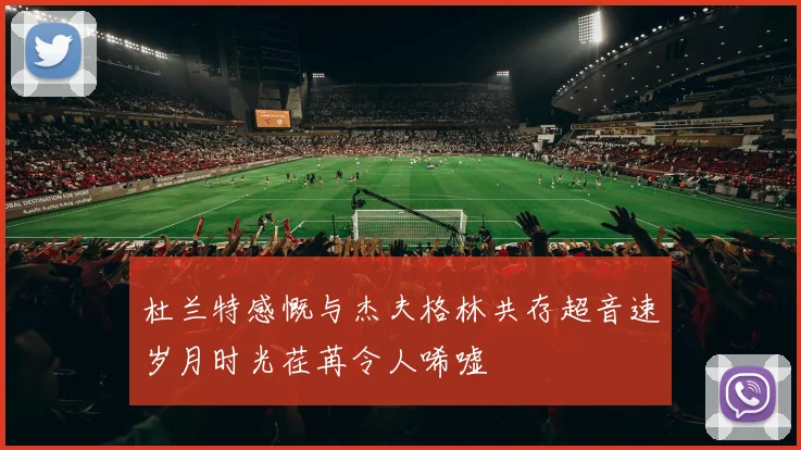 杜兰特感慨与杰夫格林共存超音速岁月时光荏苒令人唏嘘